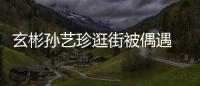 玄彬孙艺珍逛街被偶遇 穿情侣装亲密同行超甜蜜